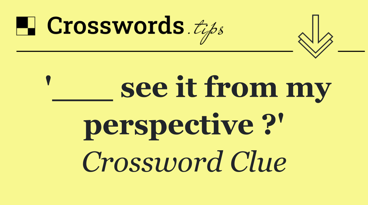 '___ see it from my perspective ?'