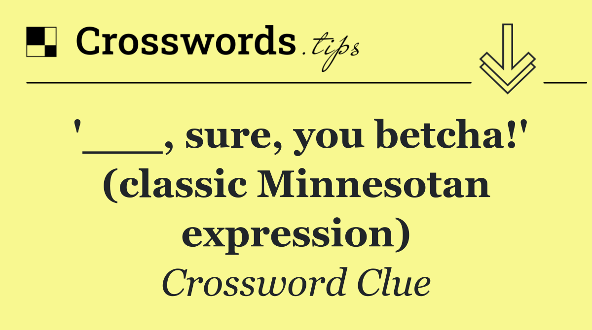 '___, sure, you betcha!' (classic Minnesotan expression)