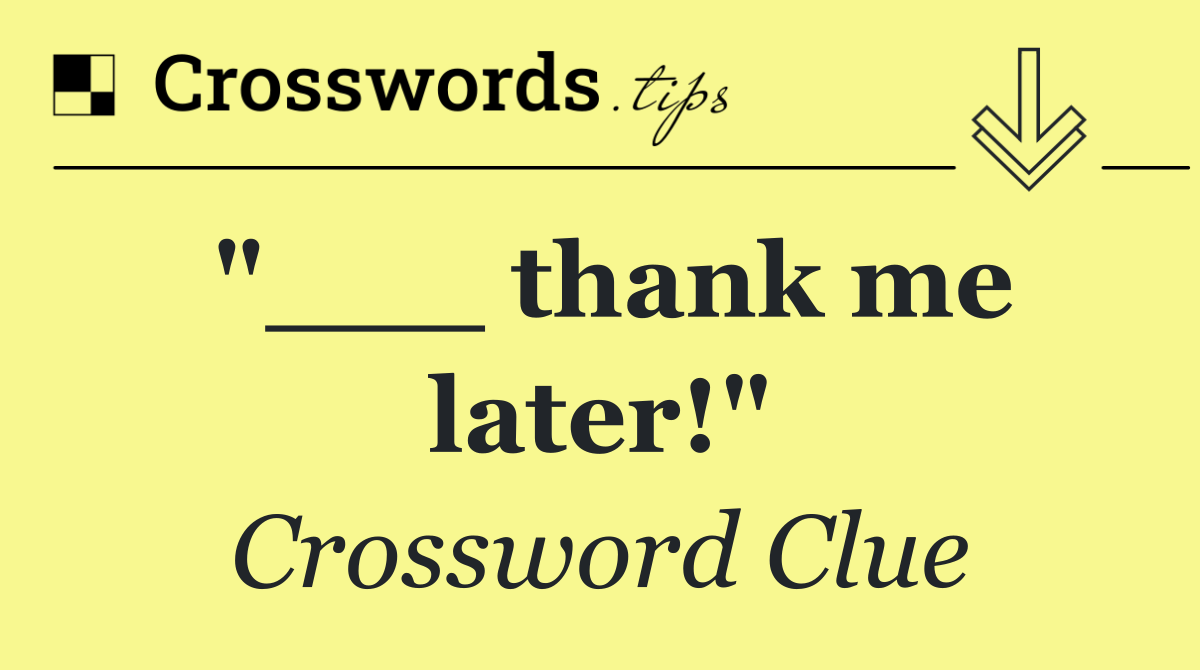 "___ thank me later!"