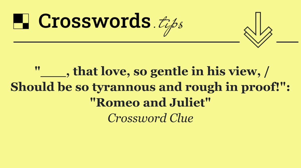 "___, that love, so gentle in his view, / Should be so tyrannous and rough in proof!": "Romeo and Juliet"
