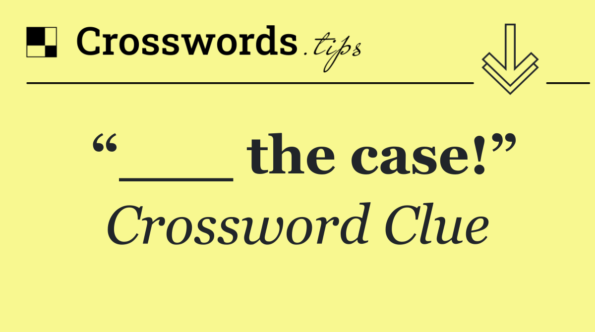“___ the case!”