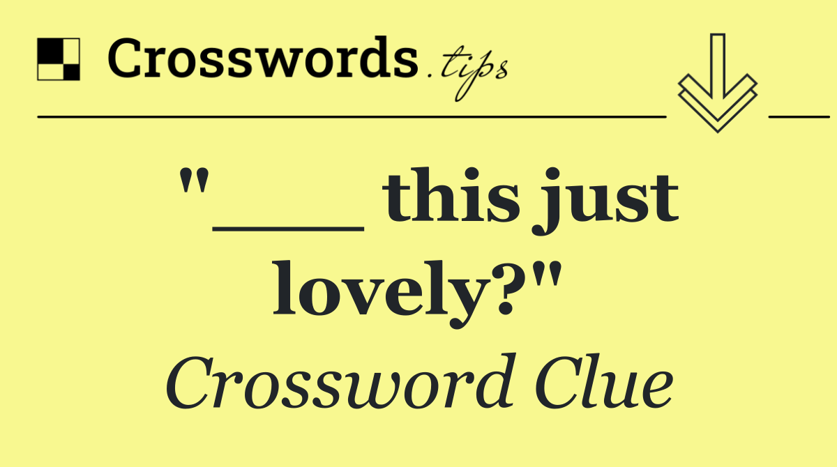 "___ this just lovely?"