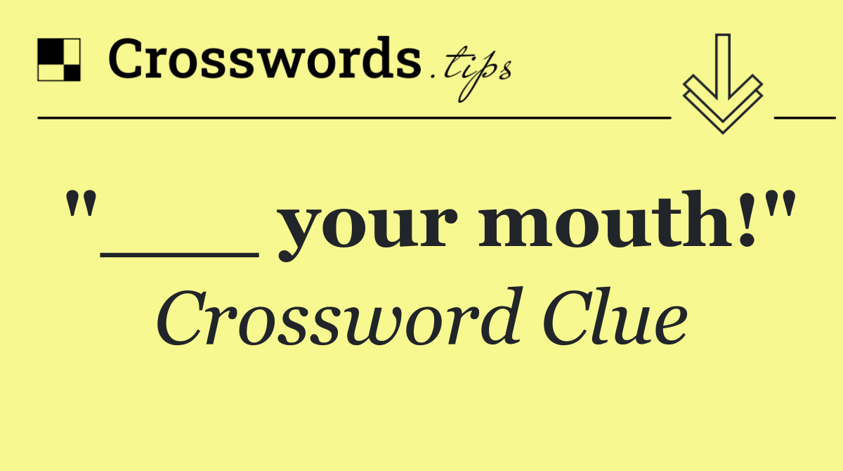 "___ your mouth!"