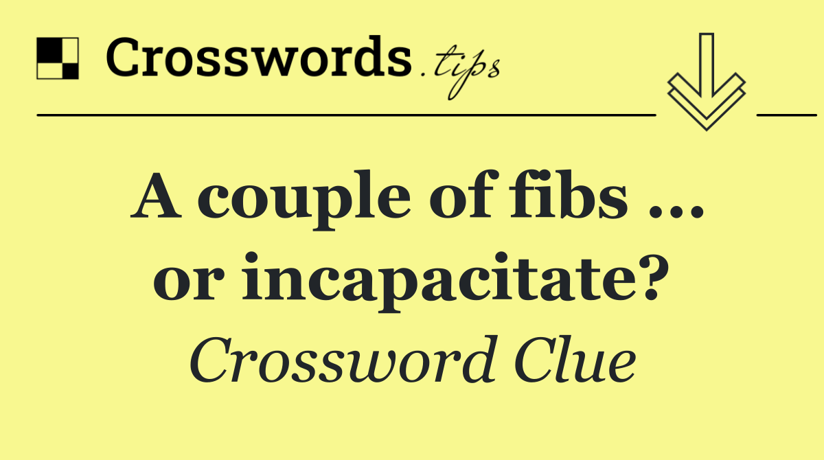 A couple of fibs ... or incapacitate?