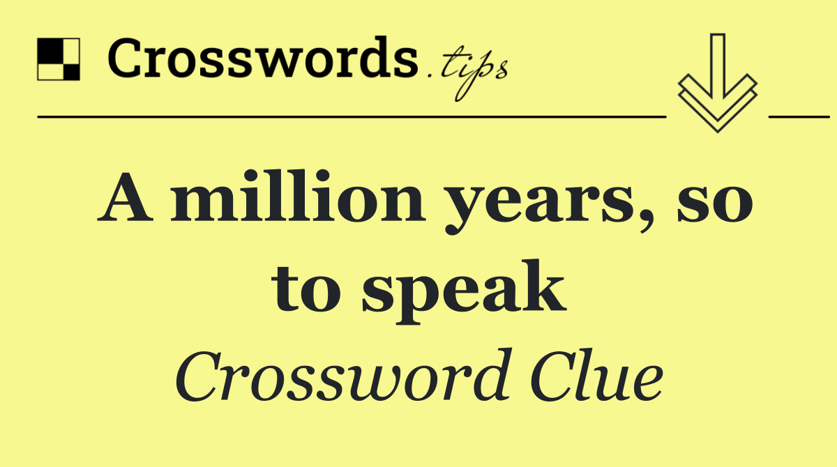 A million years, so to speak