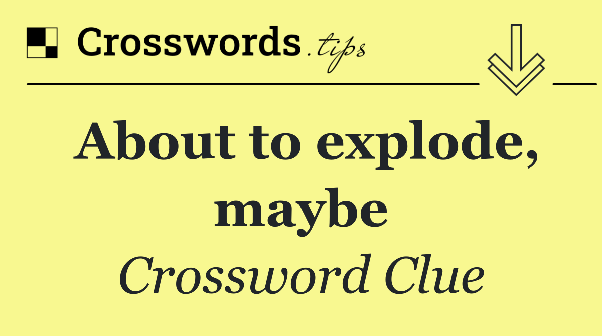 About to explode, maybe