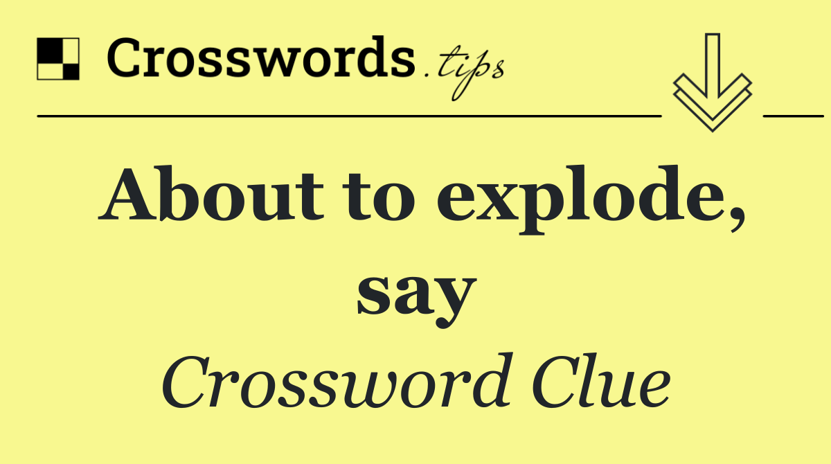 About to explode, say
