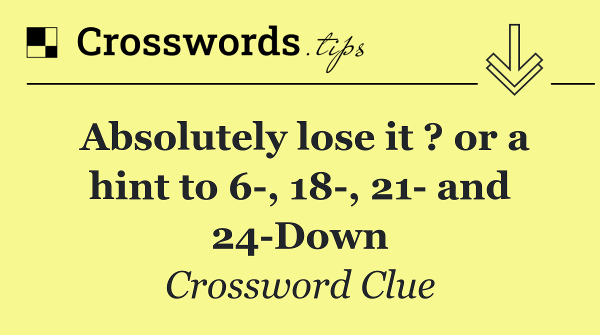Absolutely lose it ? or a hint to 6 , 18 , 21  and 24 Down