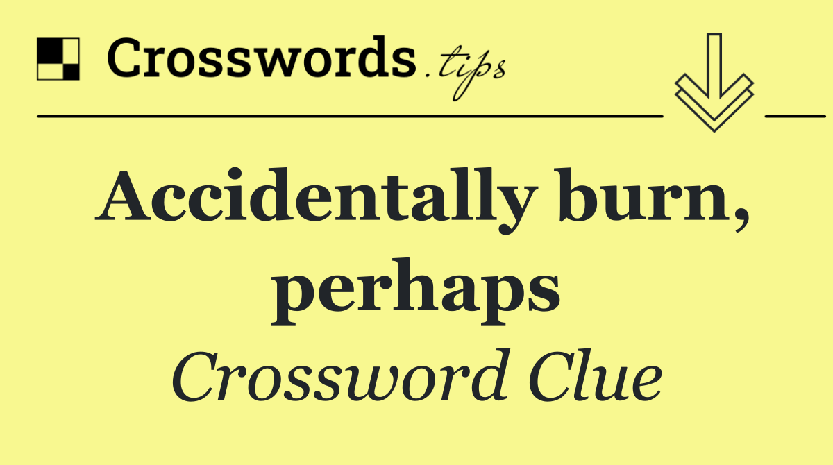 Accidentally burn, perhaps