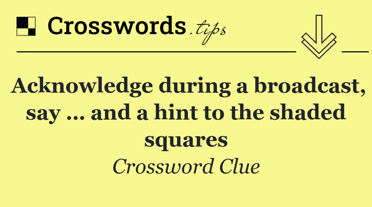 Acknowledge during a broadcast, say … and a hint to the shaded squares