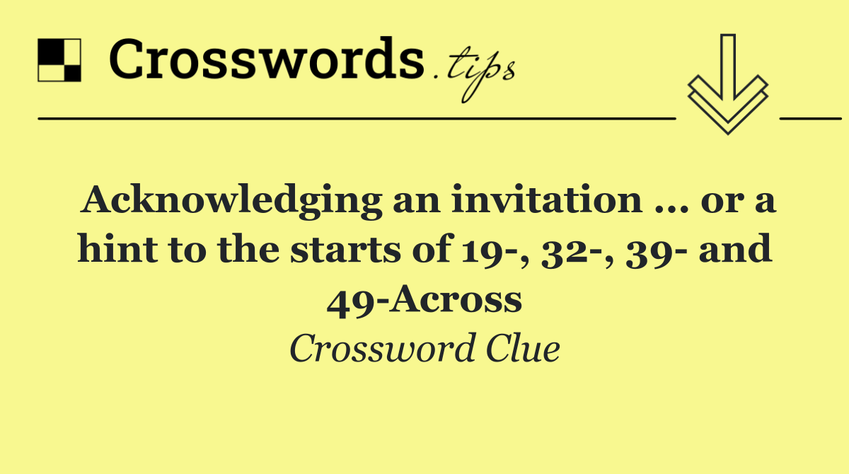 Acknowledging an invitation ... or a hint to the starts of 19 , 32 , 39  and 49 Across