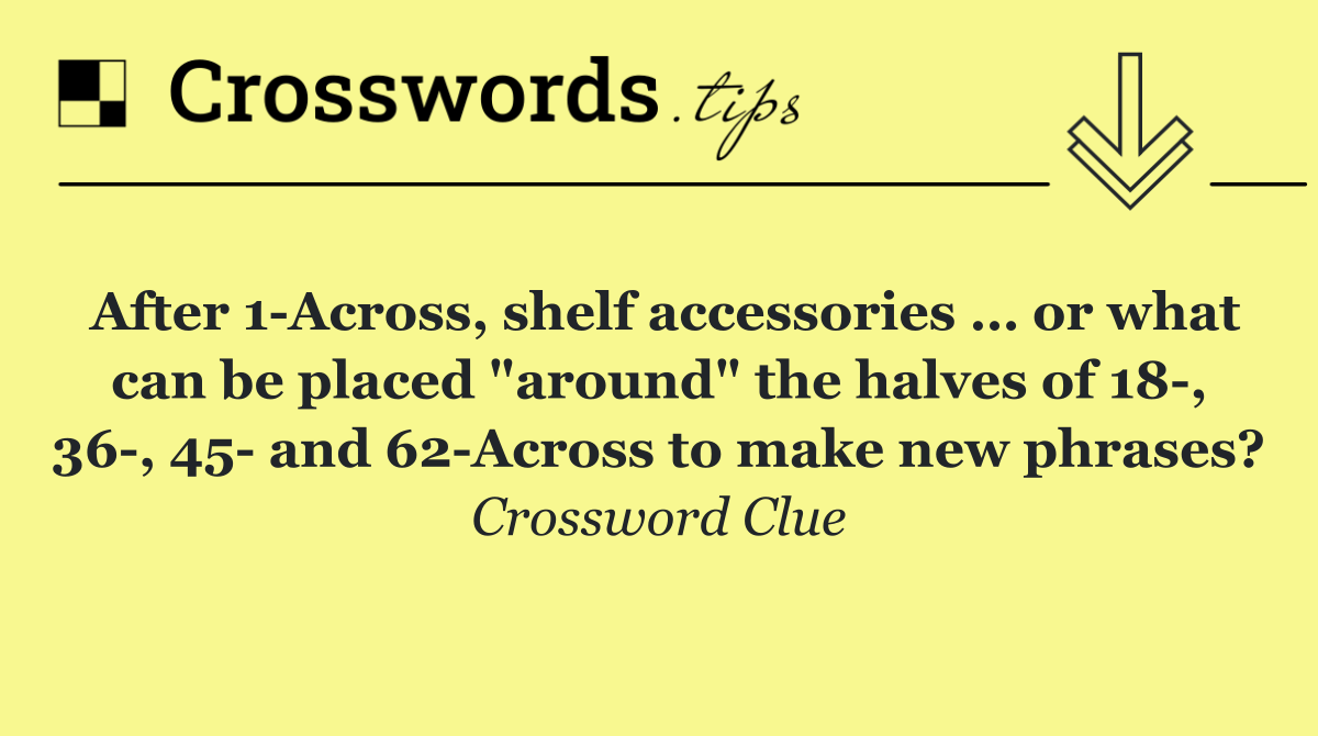 After 1 Across, shelf accessories … or what can be placed "around" the halves of 18 , 36 , 45  and 62 Across to make new phrases?