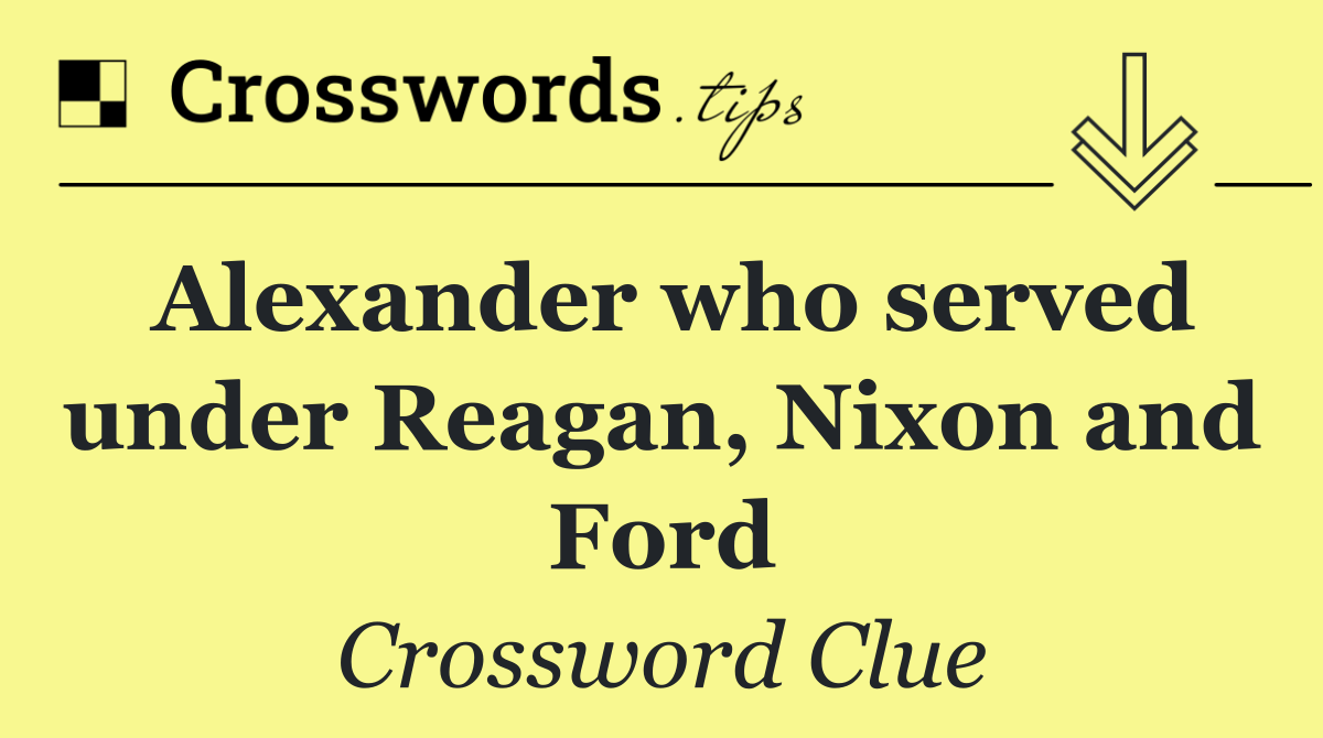 Alexander who served under Reagan, Nixon and Ford