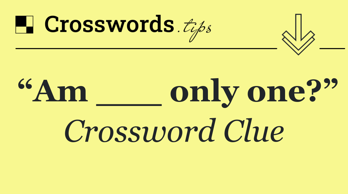 “Am ___ only one?”