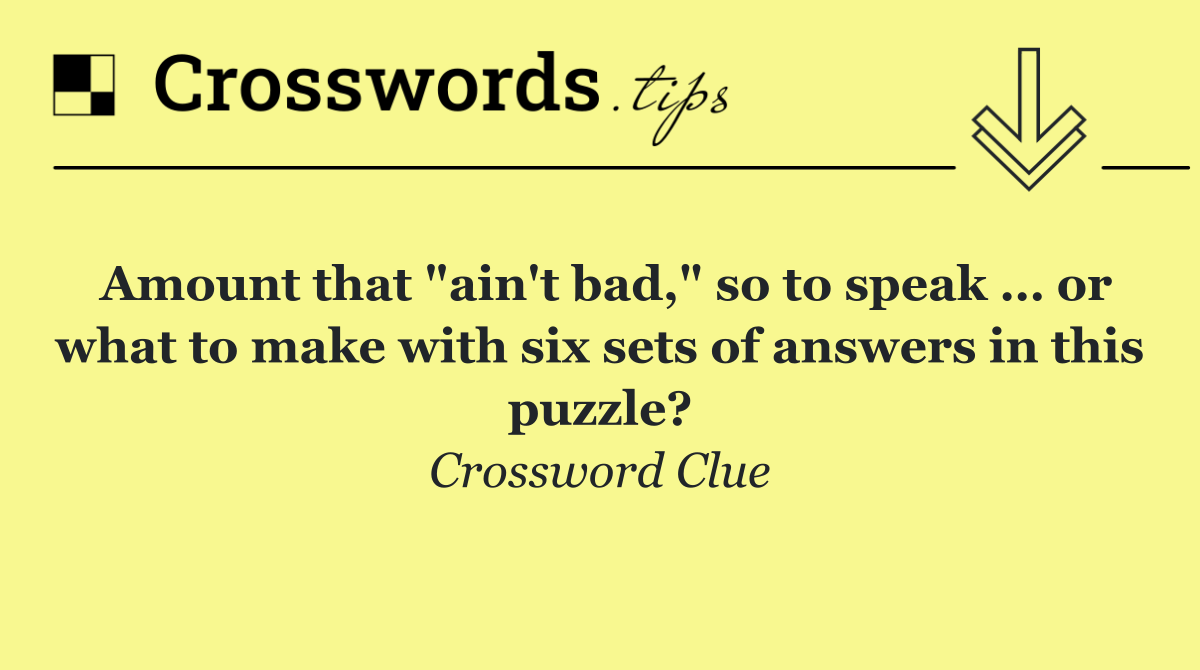Amount that "ain't bad," so to speak … or what to make with six sets of answers in this puzzle?