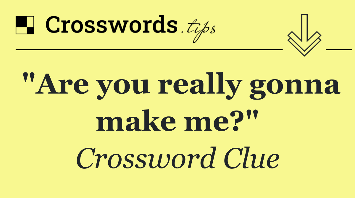 "Are you really gonna make me?"