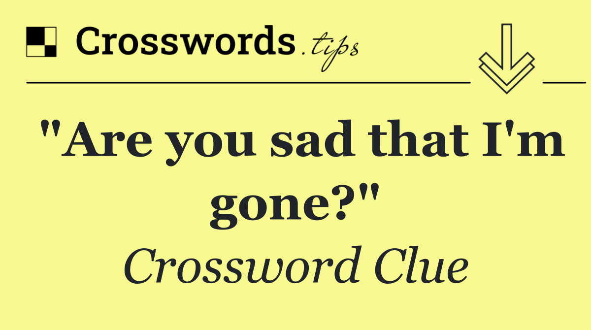 "Are you sad that I'm gone?"