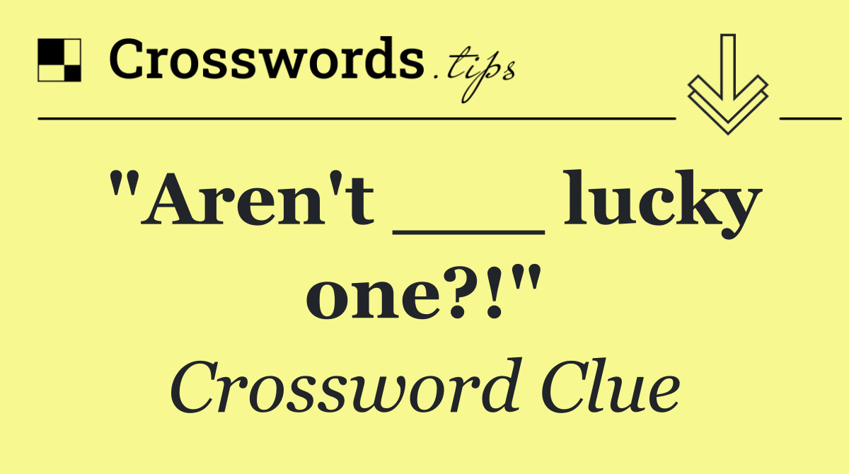 "Aren't ___ lucky one?!"