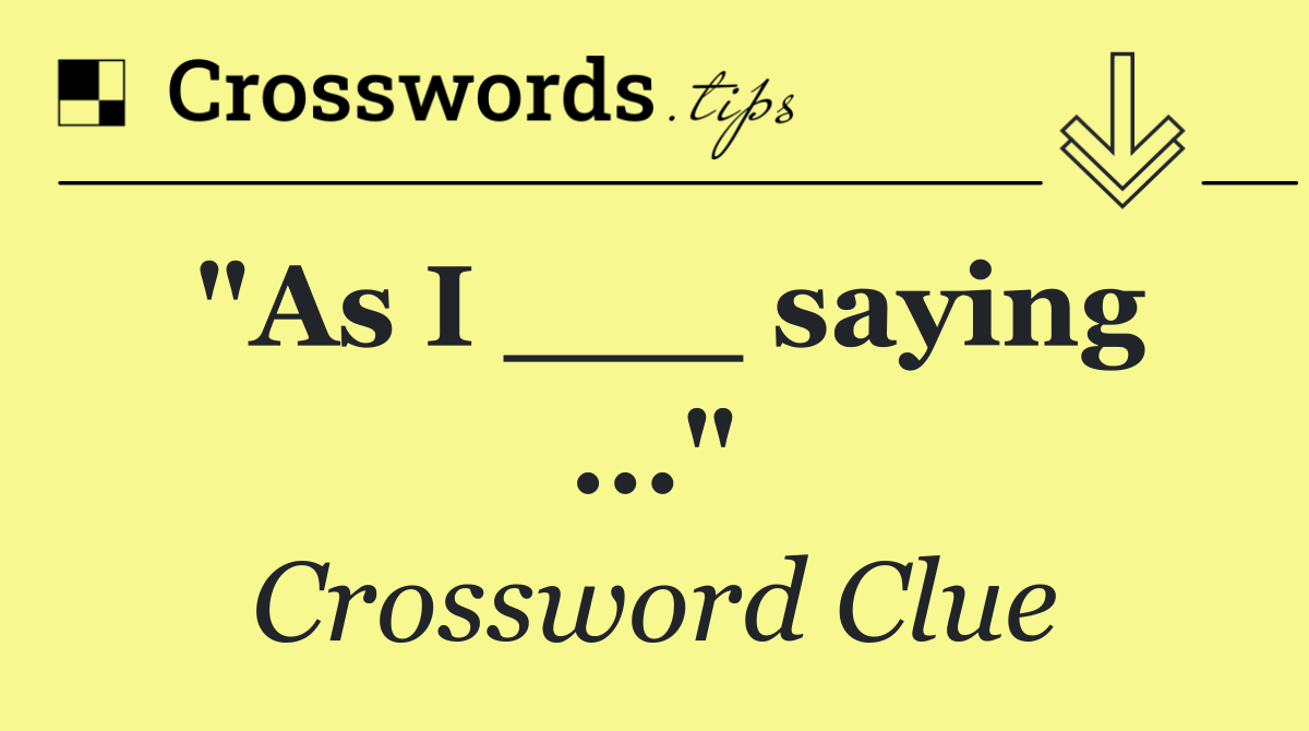 "As I ___ saying ..."