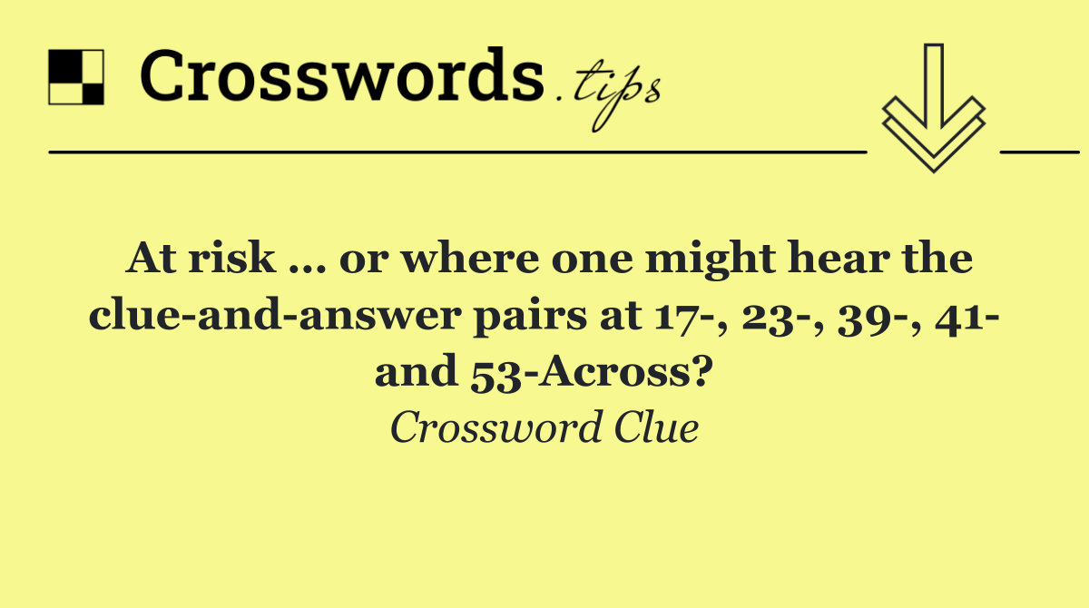 At risk … or where one might hear the clue and answer pairs at 17 , 23 , 39 , 41  and 53 Across?