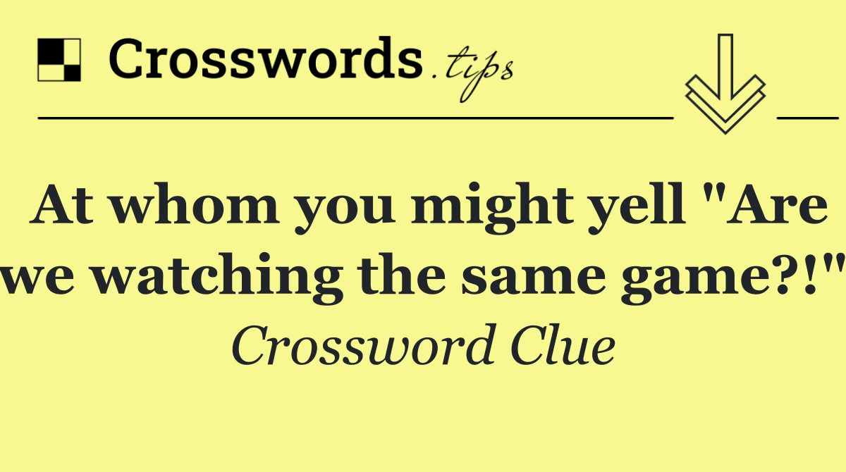 At whom you might yell "Are we watching the same game?!"