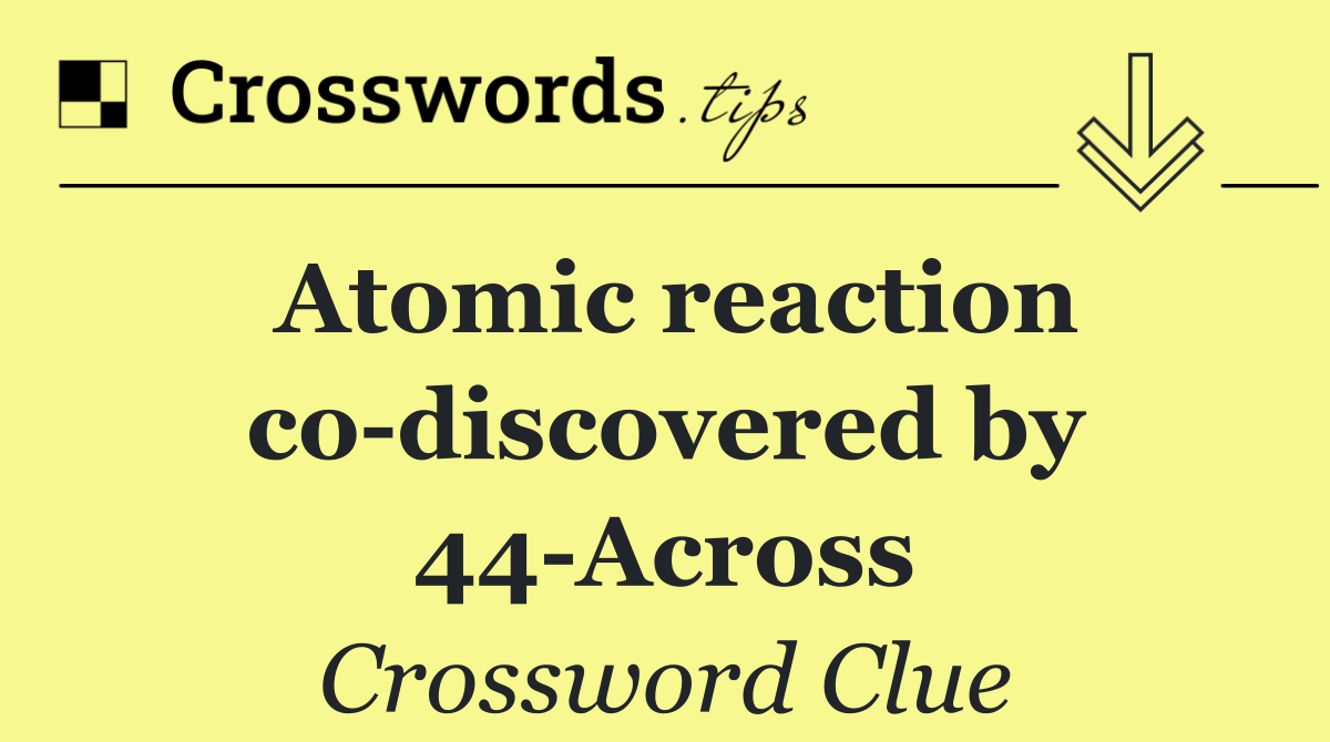 Atomic reaction co discovered by 44 Across