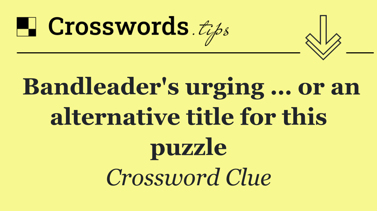 Bandleader's urging … or an alternative title for this puzzle
