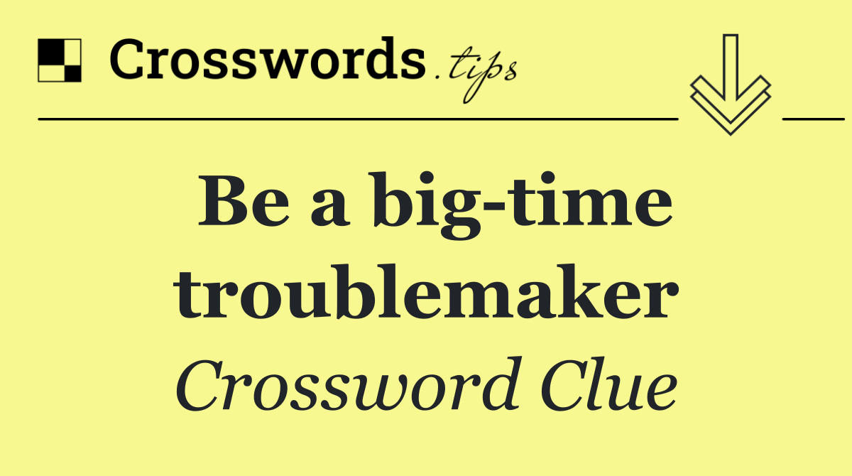 Be a big time troublemaker