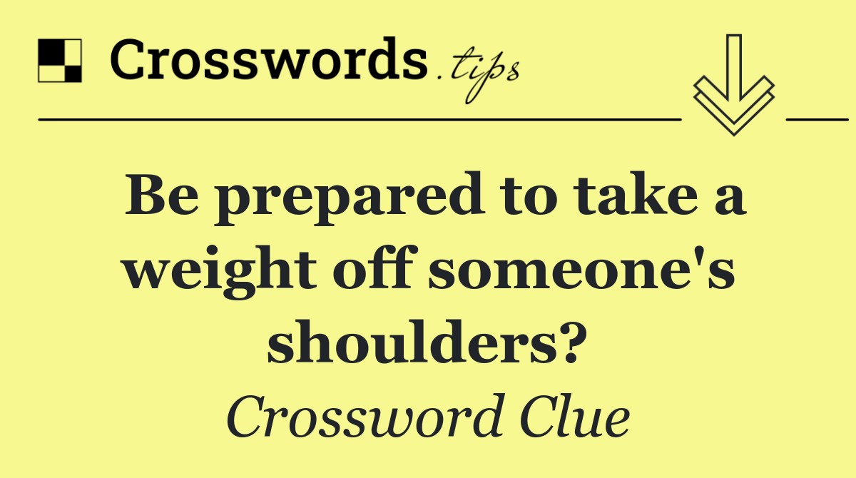 Be prepared to take a weight off someone's shoulders?