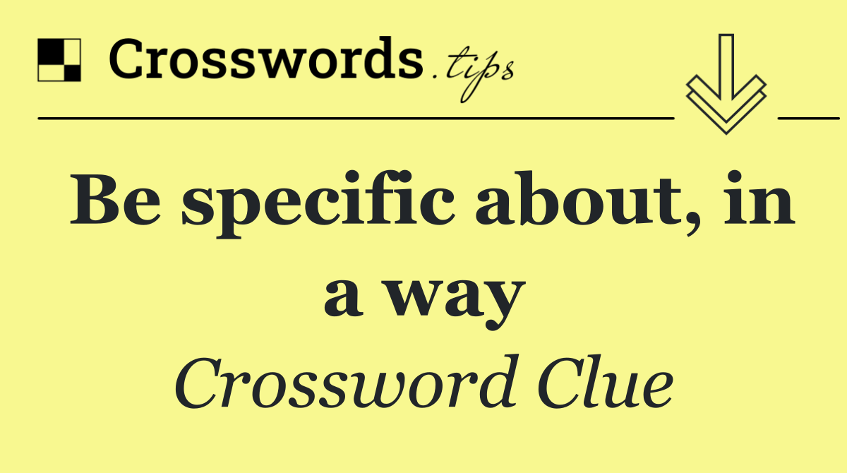 Be specific about, in a way