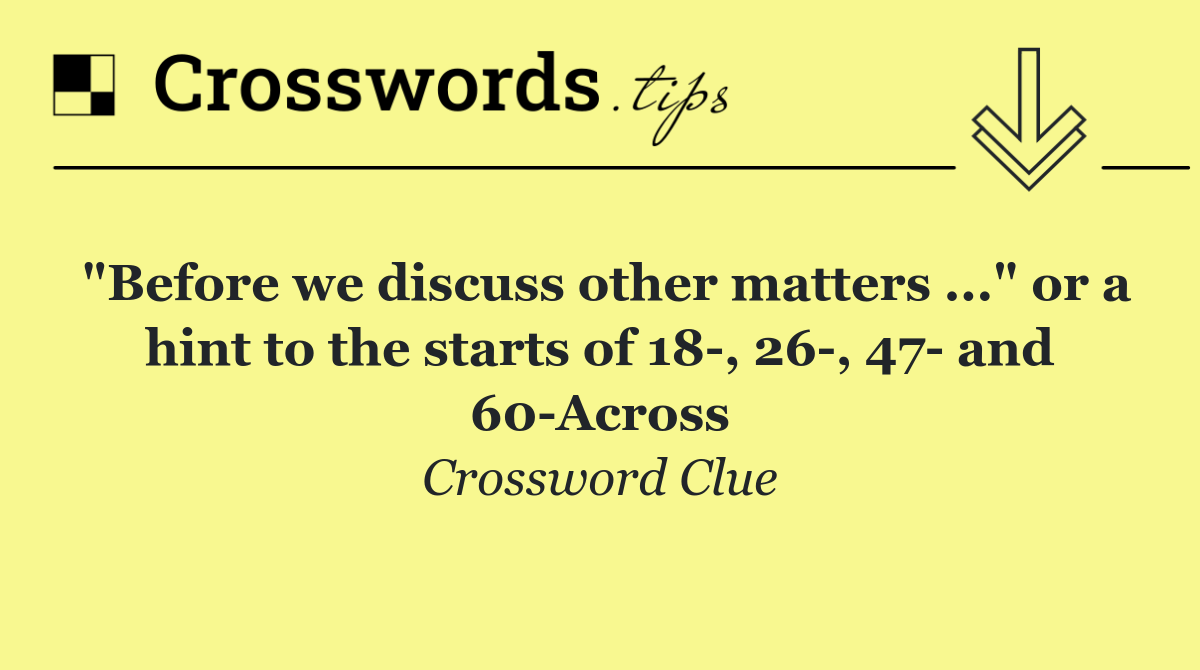 "Before we discuss other matters ..." or a hint to the starts of 18 , 26 , 47  and 60 Across