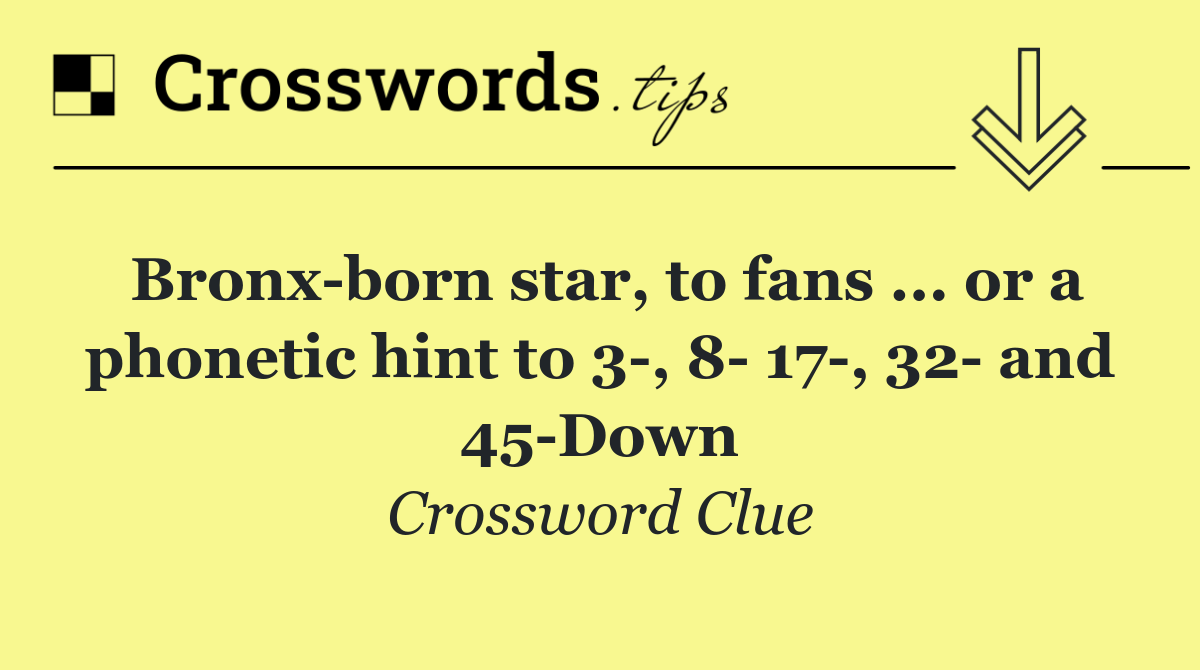 Bronx born star, to fans ... or a phonetic hint to 3 , 8  17 , 32  and 45 Down