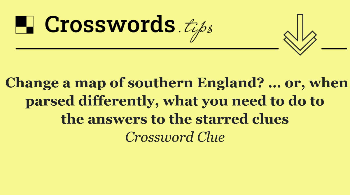 Change a map of southern England? … or, when parsed differently, what you need to do to the answers to the starred clues