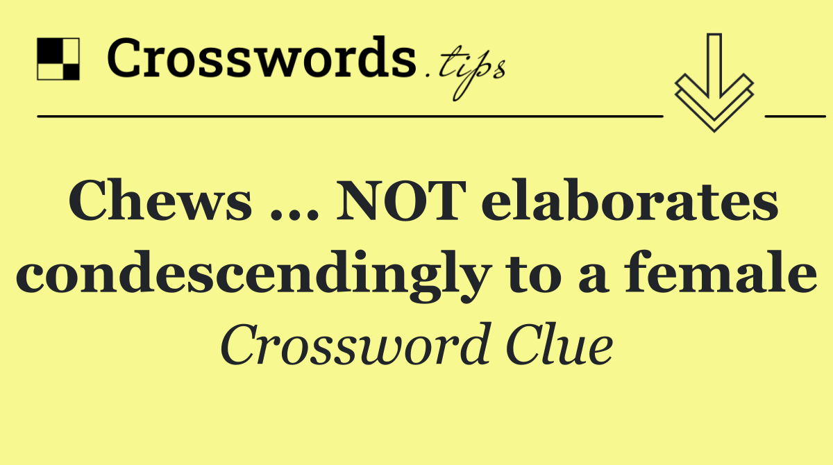 Chews ... NOT elaborates condescendingly to a female