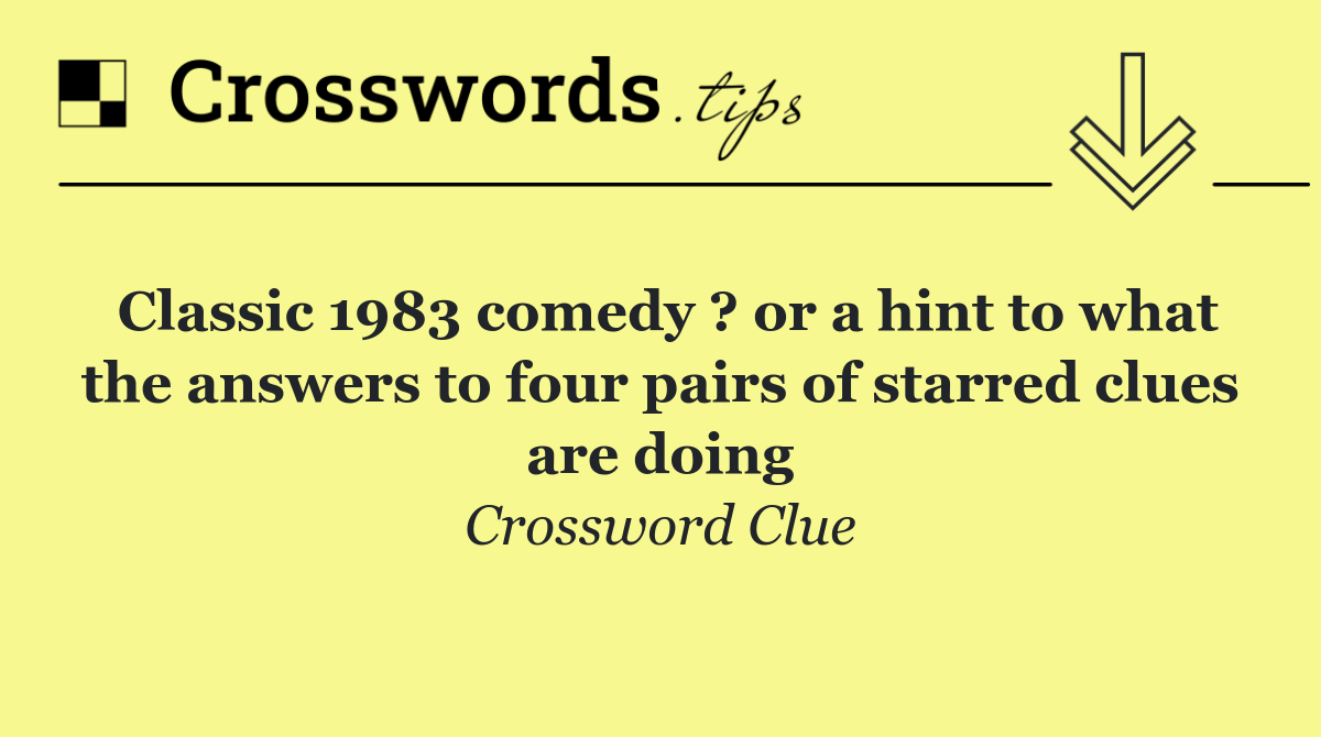 Classic 1983 comedy ? or a hint to what the answers to four pairs of starred clues are doing