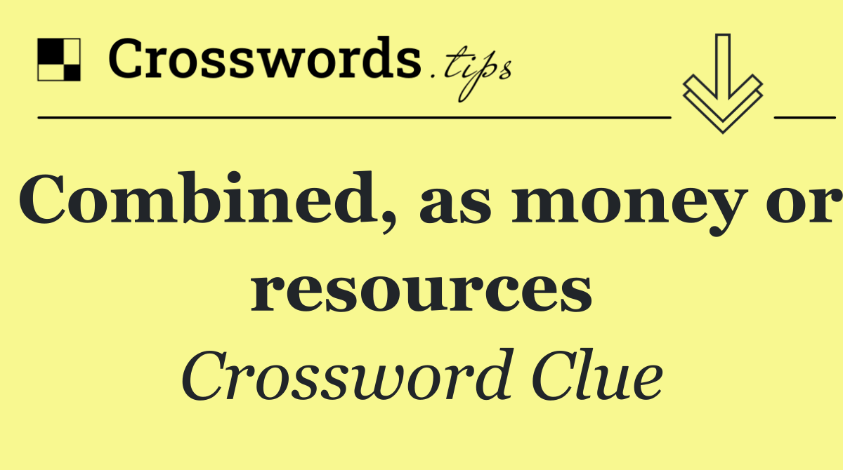 Combined, as money or resources