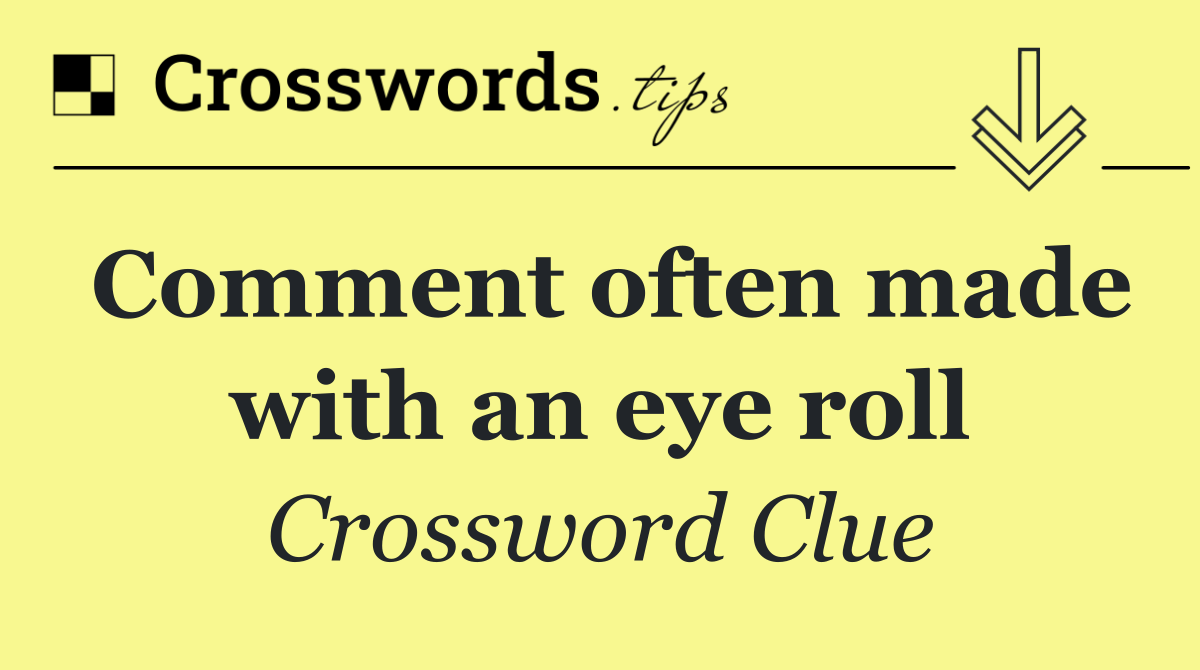 Comment often made with an eye roll