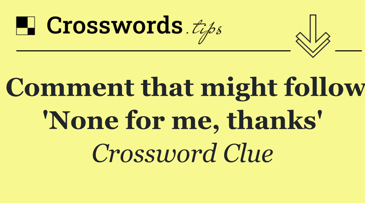 Comment that might follow 'None for me, thanks'