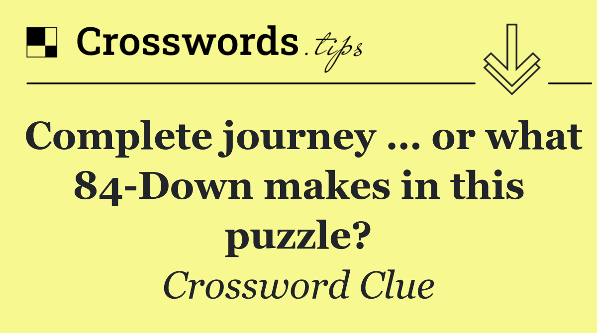 Complete journey … or what 84 Down makes in this puzzle?