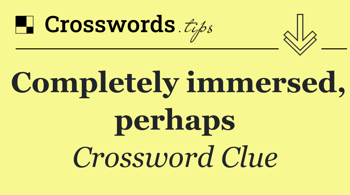 Completely immersed, perhaps