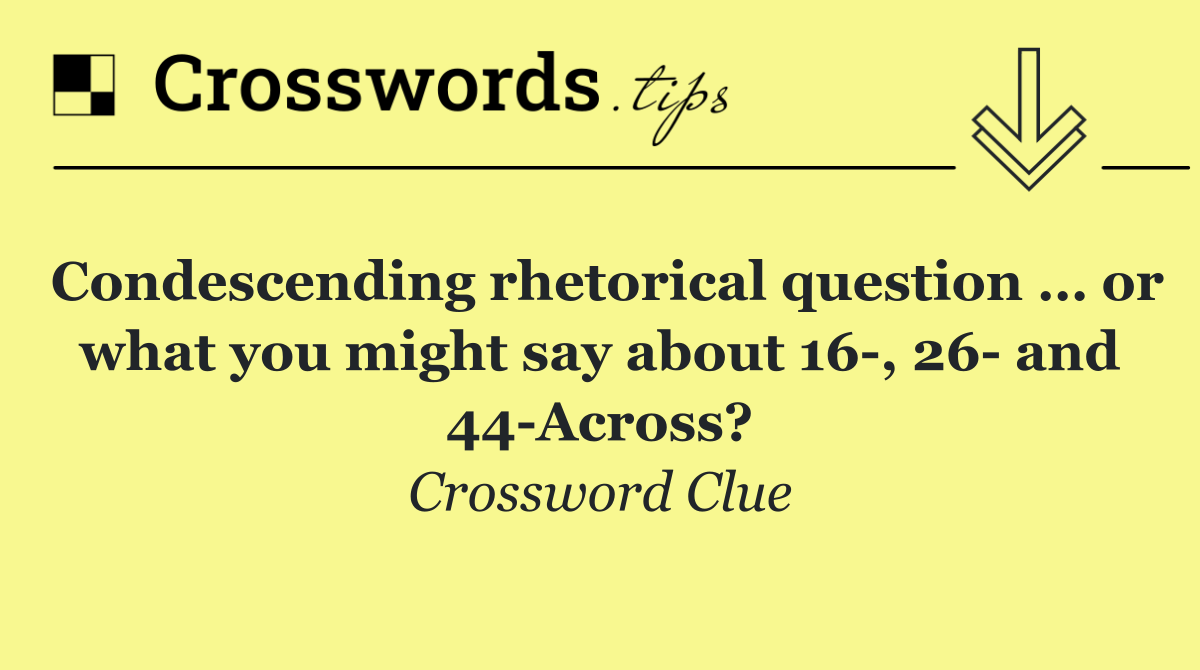 Condescending rhetorical question … or what you might say about 16 , 26  and 44 Across?