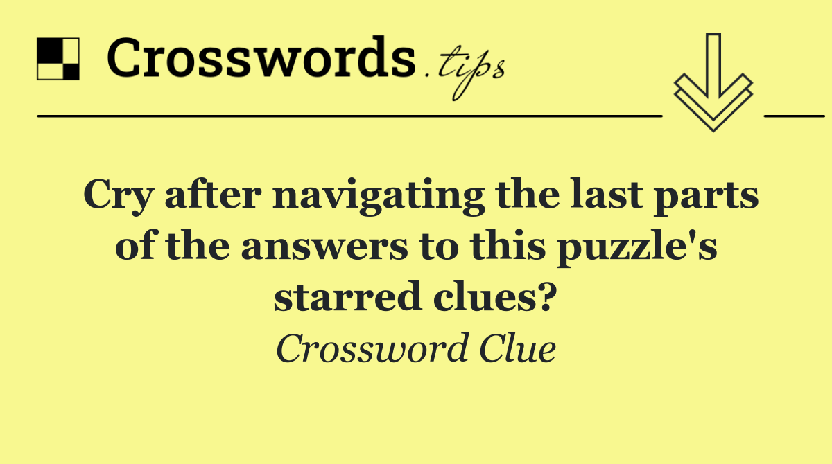 Cry after navigating the last parts of the answers to this puzzle's starred clues?