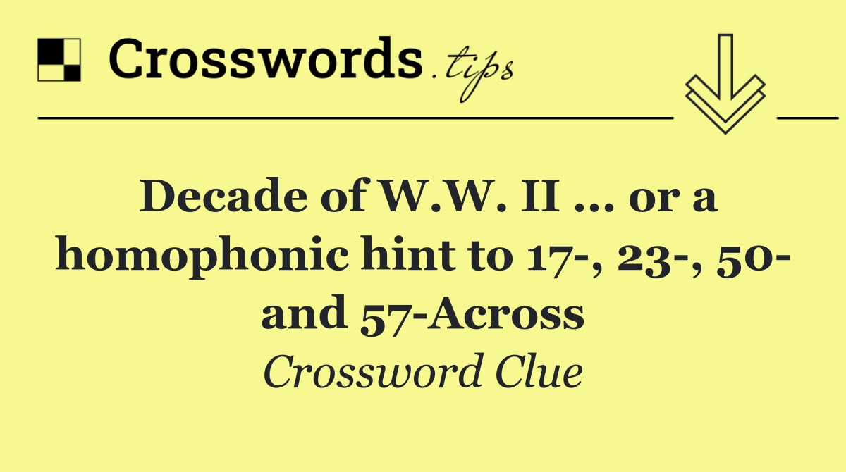Decade of W.W. II ... or a homophonic hint to 17 , 23 , 50  and 57 Across