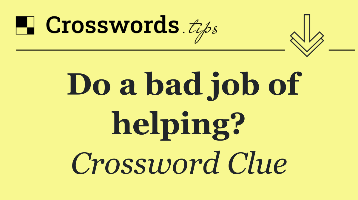 Do a bad job of helping?