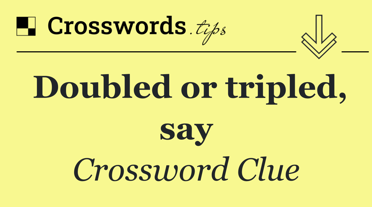 Doubled or tripled, say