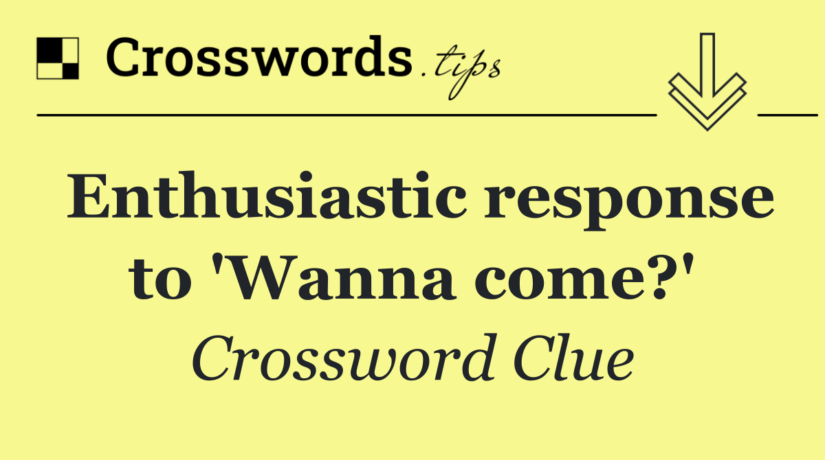 Enthusiastic response to 'Wanna come?'