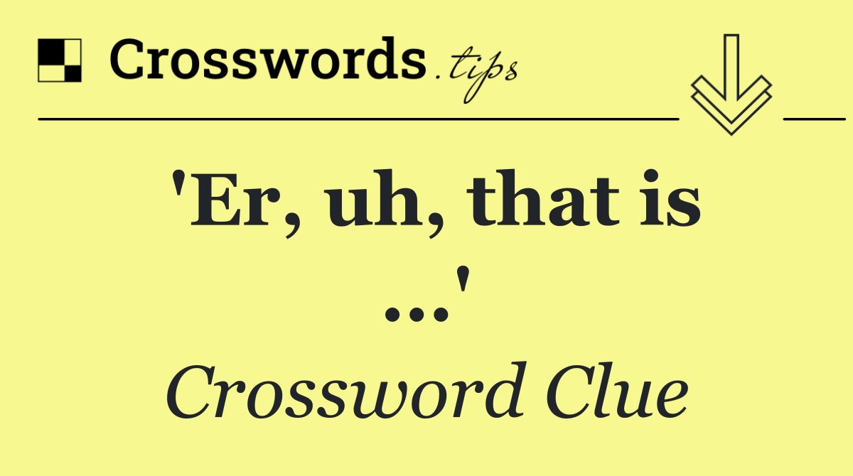 'Er, uh, that is ...'