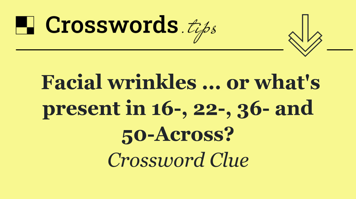 Facial wrinkles ... or what's present in 16 , 22 , 36  and 50 Across?