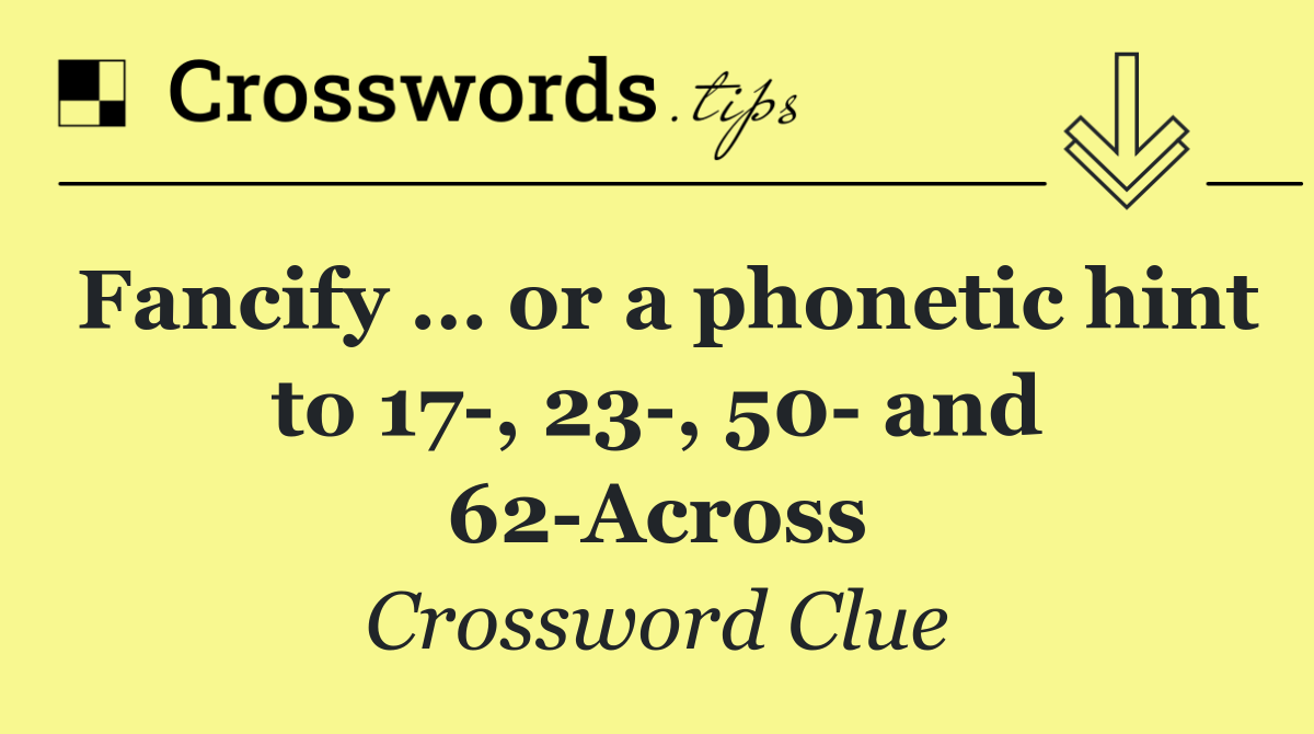 Fancify … or a phonetic hint to 17 , 23 , 50  and 62 Across