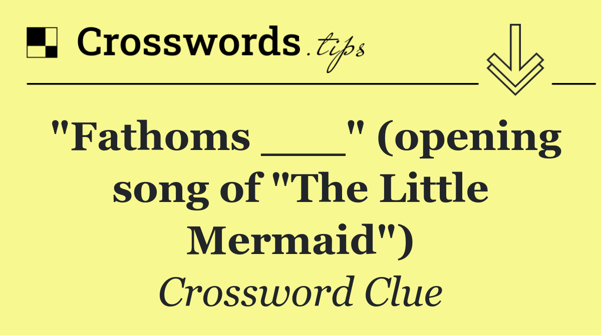 "Fathoms ___" (opening song of "The Little Mermaid")